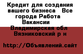 Кредит для создания вашего бизнеса - Все города Работа » Вакансии   . Владимирская обл.,Вязниковский р-н